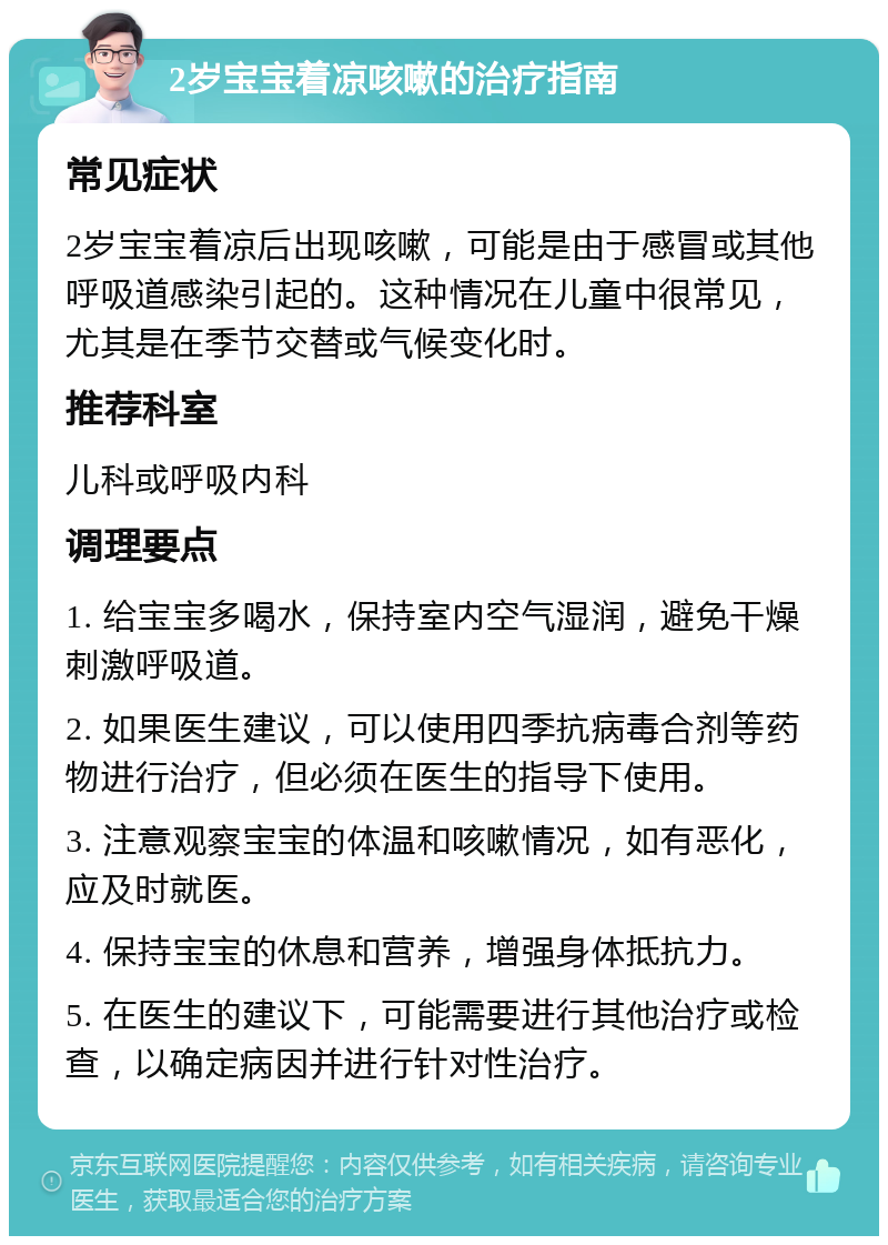 2岁宝宝着凉咳嗽的治疗指南 常见症状 2岁宝宝着凉后出现咳嗽，可能是由于感冒或其他呼吸道感染引起的。这种情况在儿童中很常见，尤其是在季节交替或气候变化时。 推荐科室 儿科或呼吸内科 调理要点 1. 给宝宝多喝水，保持室内空气湿润，避免干燥刺激呼吸道。 2. 如果医生建议，可以使用四季抗病毒合剂等药物进行治疗，但必须在医生的指导下使用。 3. 注意观察宝宝的体温和咳嗽情况，如有恶化，应及时就医。 4. 保持宝宝的休息和营养，增强身体抵抗力。 5. 在医生的建议下，可能需要进行其他治疗或检查，以确定病因并进行针对性治疗。