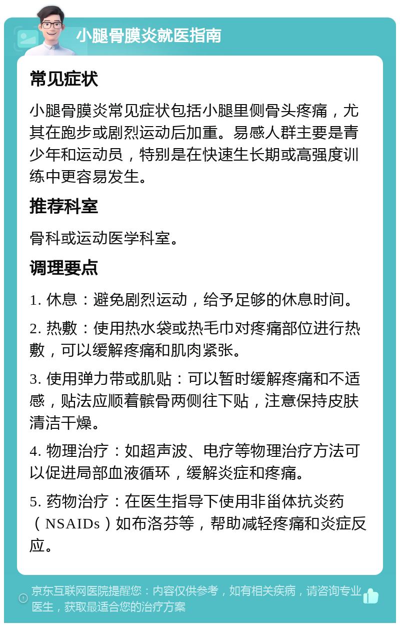 小腿骨膜炎就医指南 常见症状 小腿骨膜炎常见症状包括小腿里侧骨头疼痛，尤其在跑步或剧烈运动后加重。易感人群主要是青少年和运动员，特别是在快速生长期或高强度训练中更容易发生。 推荐科室 骨科或运动医学科室。 调理要点 1. 休息：避免剧烈运动，给予足够的休息时间。 2. 热敷：使用热水袋或热毛巾对疼痛部位进行热敷，可以缓解疼痛和肌肉紧张。 3. 使用弹力带或肌贴：可以暂时缓解疼痛和不适感，贴法应顺着髌骨两侧往下贴，注意保持皮肤清洁干燥。 4. 物理治疗：如超声波、电疗等物理治疗方法可以促进局部血液循环，缓解炎症和疼痛。 5. 药物治疗：在医生指导下使用非甾体抗炎药（NSAIDs）如布洛芬等，帮助减轻疼痛和炎症反应。