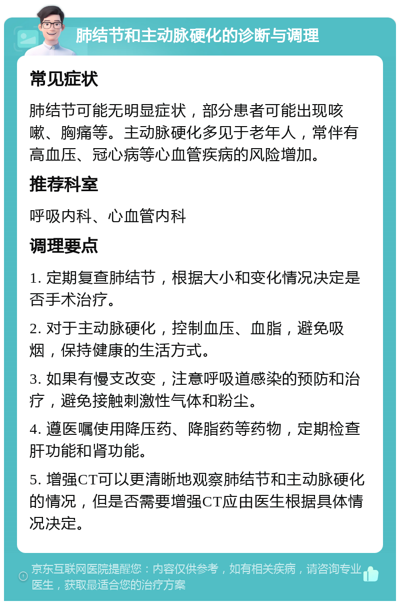 肺结节和主动脉硬化的诊断与调理 常见症状 肺结节可能无明显症状，部分患者可能出现咳嗽、胸痛等。主动脉硬化多见于老年人，常伴有高血压、冠心病等心血管疾病的风险增加。 推荐科室 呼吸内科、心血管内科 调理要点 1. 定期复查肺结节，根据大小和变化情况决定是否手术治疗。 2. 对于主动脉硬化，控制血压、血脂，避免吸烟，保持健康的生活方式。 3. 如果有慢支改变，注意呼吸道感染的预防和治疗，避免接触刺激性气体和粉尘。 4. 遵医嘱使用降压药、降脂药等药物，定期检查肝功能和肾功能。 5. 增强CT可以更清晰地观察肺结节和主动脉硬化的情况，但是否需要增强CT应由医生根据具体情况决定。