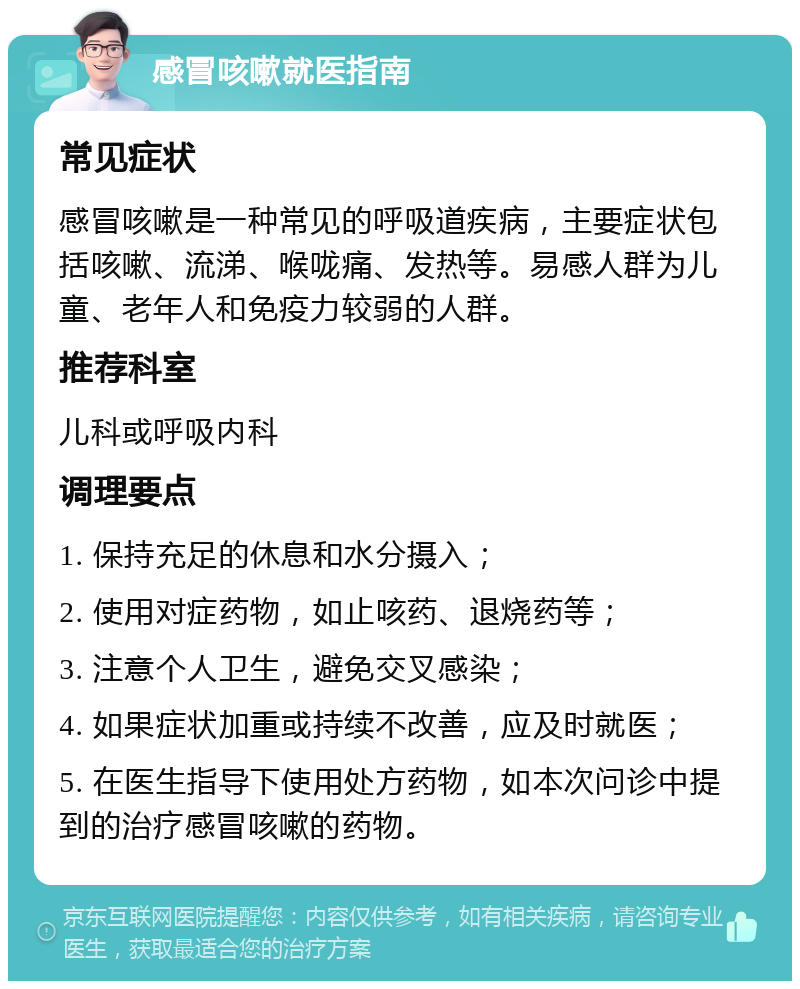 感冒咳嗽就医指南 常见症状 感冒咳嗽是一种常见的呼吸道疾病，主要症状包括咳嗽、流涕、喉咙痛、发热等。易感人群为儿童、老年人和免疫力较弱的人群。 推荐科室 儿科或呼吸内科 调理要点 1. 保持充足的休息和水分摄入； 2. 使用对症药物，如止咳药、退烧药等； 3. 注意个人卫生，避免交叉感染； 4. 如果症状加重或持续不改善，应及时就医； 5. 在医生指导下使用处方药物，如本次问诊中提到的治疗感冒咳嗽的药物。