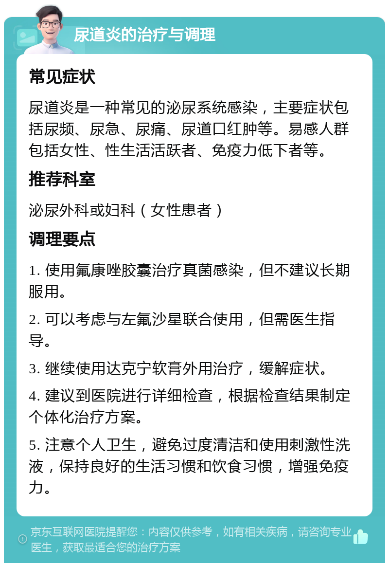 尿道炎的治疗与调理 常见症状 尿道炎是一种常见的泌尿系统感染，主要症状包括尿频、尿急、尿痛、尿道口红肿等。易感人群包括女性、性生活活跃者、免疫力低下者等。 推荐科室 泌尿外科或妇科（女性患者） 调理要点 1. 使用氟康唑胶囊治疗真菌感染，但不建议长期服用。 2. 可以考虑与左氟沙星联合使用，但需医生指导。 3. 继续使用达克宁软膏外用治疗，缓解症状。 4. 建议到医院进行详细检查，根据检查结果制定个体化治疗方案。 5. 注意个人卫生，避免过度清洁和使用刺激性洗液，保持良好的生活习惯和饮食习惯，增强免疫力。