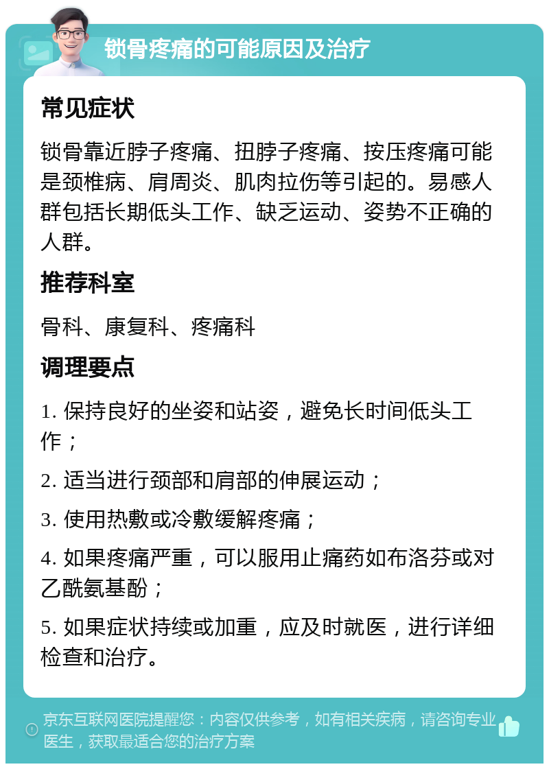 锁骨疼痛的可能原因及治疗 常见症状 锁骨靠近脖子疼痛、扭脖子疼痛、按压疼痛可能是颈椎病、肩周炎、肌肉拉伤等引起的。易感人群包括长期低头工作、缺乏运动、姿势不正确的人群。 推荐科室 骨科、康复科、疼痛科 调理要点 1. 保持良好的坐姿和站姿，避免长时间低头工作； 2. 适当进行颈部和肩部的伸展运动； 3. 使用热敷或冷敷缓解疼痛； 4. 如果疼痛严重，可以服用止痛药如布洛芬或对乙酰氨基酚； 5. 如果症状持续或加重，应及时就医，进行详细检查和治疗。