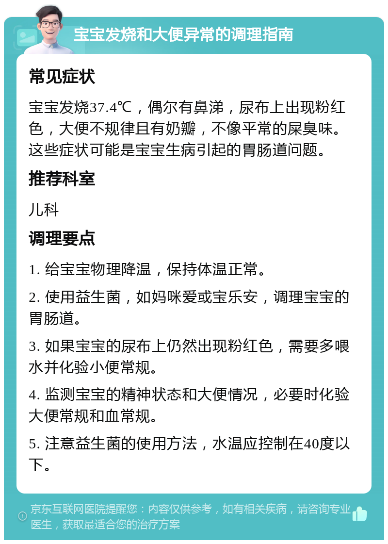 宝宝发烧和大便异常的调理指南 常见症状 宝宝发烧37.4℃，偶尔有鼻涕，尿布上出现粉红色，大便不规律且有奶瓣，不像平常的屎臭味。这些症状可能是宝宝生病引起的胃肠道问题。 推荐科室 儿科 调理要点 1. 给宝宝物理降温，保持体温正常。 2. 使用益生菌，如妈咪爱或宝乐安，调理宝宝的胃肠道。 3. 如果宝宝的尿布上仍然出现粉红色，需要多喂水并化验小便常规。 4. 监测宝宝的精神状态和大便情况，必要时化验大便常规和血常规。 5. 注意益生菌的使用方法，水温应控制在40度以下。