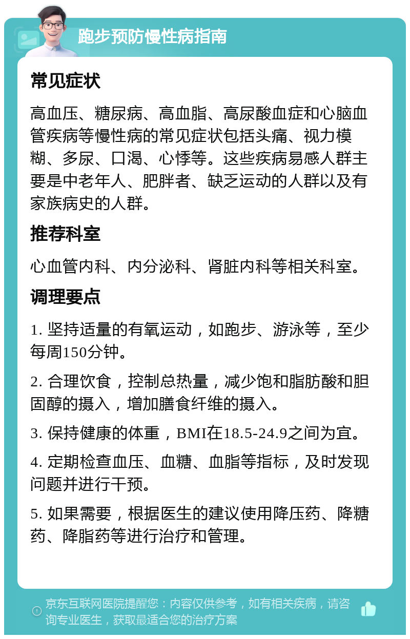 跑步预防慢性病指南 常见症状 高血压、糖尿病、高血脂、高尿酸血症和心脑血管疾病等慢性病的常见症状包括头痛、视力模糊、多尿、口渴、心悸等。这些疾病易感人群主要是中老年人、肥胖者、缺乏运动的人群以及有家族病史的人群。 推荐科室 心血管内科、内分泌科、肾脏内科等相关科室。 调理要点 1. 坚持适量的有氧运动，如跑步、游泳等，至少每周150分钟。 2. 合理饮食，控制总热量，减少饱和脂肪酸和胆固醇的摄入，增加膳食纤维的摄入。 3. 保持健康的体重，BMI在18.5-24.9之间为宜。 4. 定期检查血压、血糖、血脂等指标，及时发现问题并进行干预。 5. 如果需要，根据医生的建议使用降压药、降糖药、降脂药等进行治疗和管理。