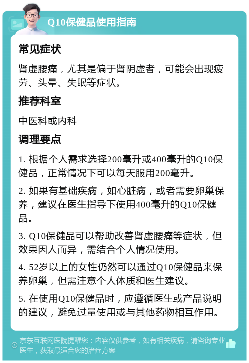 Q10保健品使用指南 常见症状 肾虚腰痛，尤其是偏于肾阴虚者，可能会出现疲劳、头晕、失眠等症状。 推荐科室 中医科或内科 调理要点 1. 根据个人需求选择200毫升或400毫升的Q10保健品，正常情况下可以每天服用200毫升。 2. 如果有基础疾病，如心脏病，或者需要卵巢保养，建议在医生指导下使用400毫升的Q10保健品。 3. Q10保健品可以帮助改善肾虚腰痛等症状，但效果因人而异，需结合个人情况使用。 4. 52岁以上的女性仍然可以通过Q10保健品来保养卵巢，但需注意个人体质和医生建议。 5. 在使用Q10保健品时，应遵循医生或产品说明的建议，避免过量使用或与其他药物相互作用。