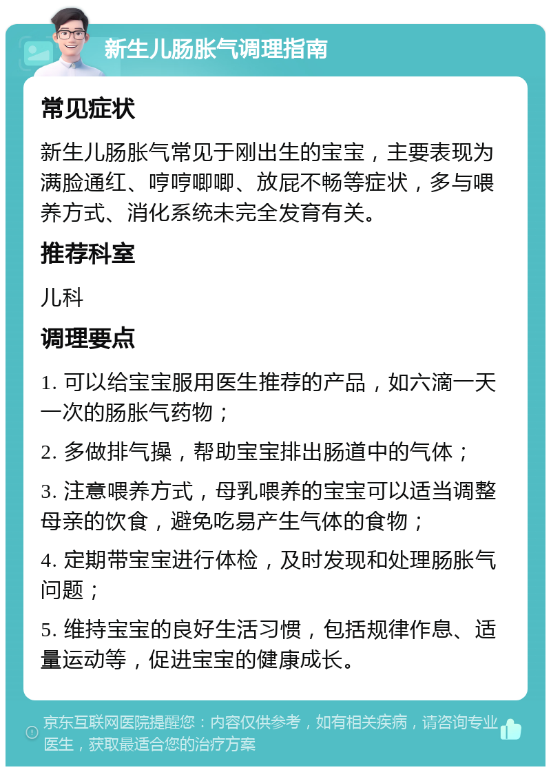 新生儿肠胀气调理指南 常见症状 新生儿肠胀气常见于刚出生的宝宝，主要表现为满脸通红、哼哼唧唧、放屁不畅等症状，多与喂养方式、消化系统未完全发育有关。 推荐科室 儿科 调理要点 1. 可以给宝宝服用医生推荐的产品，如六滴一天一次的肠胀气药物； 2. 多做排气操，帮助宝宝排出肠道中的气体； 3. 注意喂养方式，母乳喂养的宝宝可以适当调整母亲的饮食，避免吃易产生气体的食物； 4. 定期带宝宝进行体检，及时发现和处理肠胀气问题； 5. 维持宝宝的良好生活习惯，包括规律作息、适量运动等，促进宝宝的健康成长。