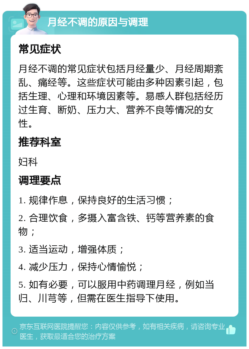 月经不调的原因与调理 常见症状 月经不调的常见症状包括月经量少、月经周期紊乱、痛经等。这些症状可能由多种因素引起，包括生理、心理和环境因素等。易感人群包括经历过生育、断奶、压力大、营养不良等情况的女性。 推荐科室 妇科 调理要点 1. 规律作息，保持良好的生活习惯； 2. 合理饮食，多摄入富含铁、钙等营养素的食物； 3. 适当运动，增强体质； 4. 减少压力，保持心情愉悦； 5. 如有必要，可以服用中药调理月经，例如当归、川芎等，但需在医生指导下使用。