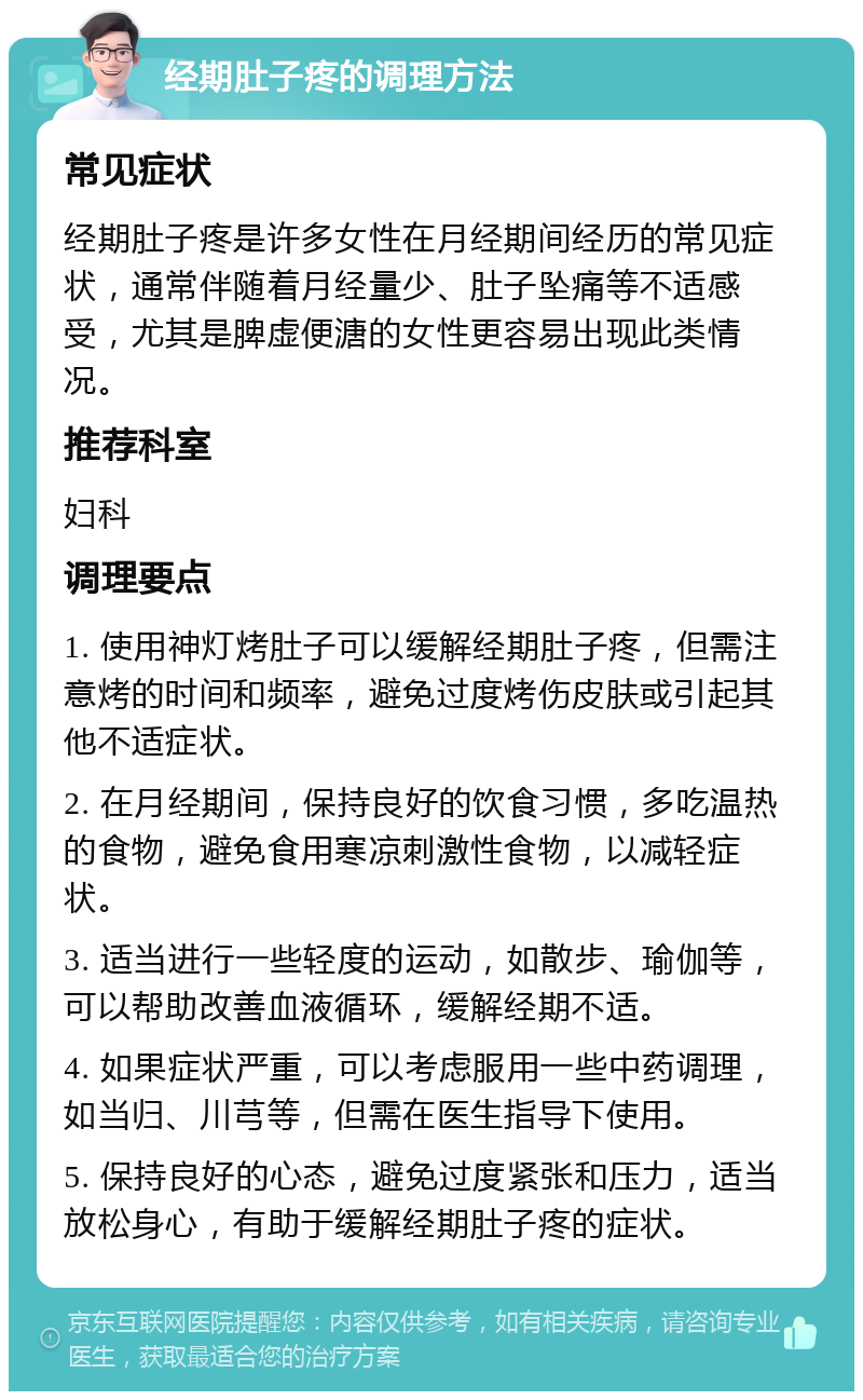 经期肚子疼的调理方法 常见症状 经期肚子疼是许多女性在月经期间经历的常见症状，通常伴随着月经量少、肚子坠痛等不适感受，尤其是脾虚便溏的女性更容易出现此类情况。 推荐科室 妇科 调理要点 1. 使用神灯烤肚子可以缓解经期肚子疼，但需注意烤的时间和频率，避免过度烤伤皮肤或引起其他不适症状。 2. 在月经期间，保持良好的饮食习惯，多吃温热的食物，避免食用寒凉刺激性食物，以减轻症状。 3. 适当进行一些轻度的运动，如散步、瑜伽等，可以帮助改善血液循环，缓解经期不适。 4. 如果症状严重，可以考虑服用一些中药调理，如当归、川芎等，但需在医生指导下使用。 5. 保持良好的心态，避免过度紧张和压力，适当放松身心，有助于缓解经期肚子疼的症状。