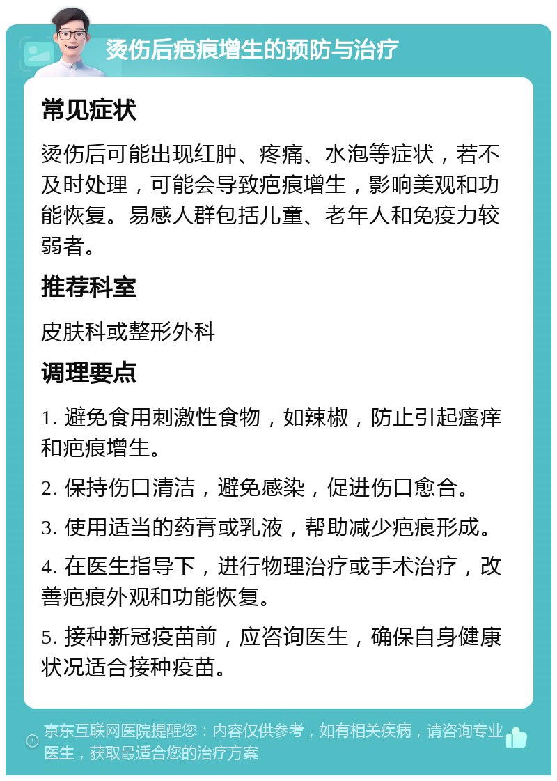 烫伤后疤痕增生的预防与治疗 常见症状 烫伤后可能出现红肿、疼痛、水泡等症状，若不及时处理，可能会导致疤痕增生，影响美观和功能恢复。易感人群包括儿童、老年人和免疫力较弱者。 推荐科室 皮肤科或整形外科 调理要点 1. 避免食用刺激性食物，如辣椒，防止引起瘙痒和疤痕增生。 2. 保持伤口清洁，避免感染，促进伤口愈合。 3. 使用适当的药膏或乳液，帮助减少疤痕形成。 4. 在医生指导下，进行物理治疗或手术治疗，改善疤痕外观和功能恢复。 5. 接种新冠疫苗前，应咨询医生，确保自身健康状况适合接种疫苗。