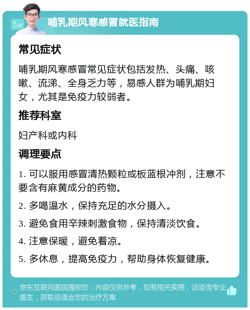 哺乳期风寒感冒就医指南 常见症状 哺乳期风寒感冒常见症状包括发热、头痛、咳嗽、流涕、全身乏力等，易感人群为哺乳期妇女，尤其是免疫力较弱者。 推荐科室 妇产科或内科 调理要点 1. 可以服用感冒清热颗粒或板蓝根冲剂，注意不要含有麻黄成分的药物。 2. 多喝温水，保持充足的水分摄入。 3. 避免食用辛辣刺激食物，保持清淡饮食。 4. 注意保暖，避免着凉。 5. 多休息，提高免疫力，帮助身体恢复健康。