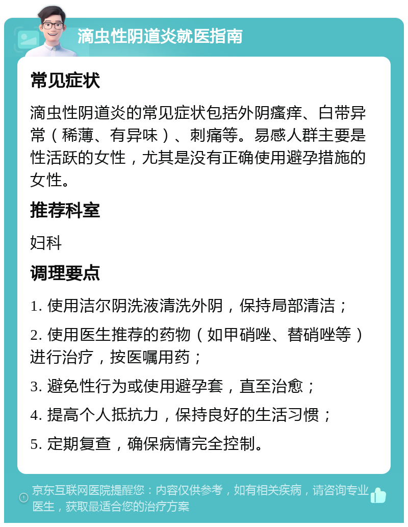 滴虫性阴道炎就医指南 常见症状 滴虫性阴道炎的常见症状包括外阴瘙痒、白带异常（稀薄、有异味）、刺痛等。易感人群主要是性活跃的女性，尤其是没有正确使用避孕措施的女性。 推荐科室 妇科 调理要点 1. 使用洁尔阴洗液清洗外阴，保持局部清洁； 2. 使用医生推荐的药物（如甲硝唑、替硝唑等）进行治疗，按医嘱用药； 3. 避免性行为或使用避孕套，直至治愈； 4. 提高个人抵抗力，保持良好的生活习惯； 5. 定期复查，确保病情完全控制。