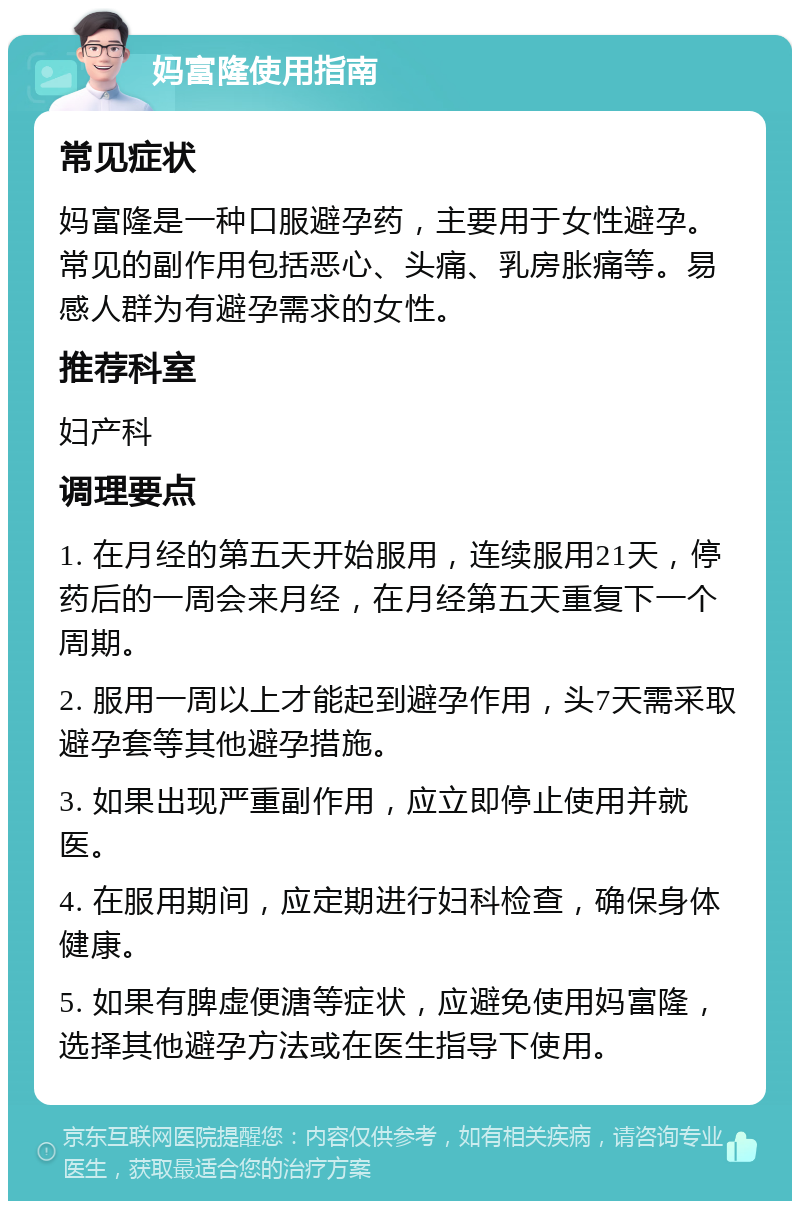 妈富隆使用指南 常见症状 妈富隆是一种口服避孕药，主要用于女性避孕。常见的副作用包括恶心、头痛、乳房胀痛等。易感人群为有避孕需求的女性。 推荐科室 妇产科 调理要点 1. 在月经的第五天开始服用，连续服用21天，停药后的一周会来月经，在月经第五天重复下一个周期。 2. 服用一周以上才能起到避孕作用，头7天需采取避孕套等其他避孕措施。 3. 如果出现严重副作用，应立即停止使用并就医。 4. 在服用期间，应定期进行妇科检查，确保身体健康。 5. 如果有脾虚便溏等症状，应避免使用妈富隆，选择其他避孕方法或在医生指导下使用。