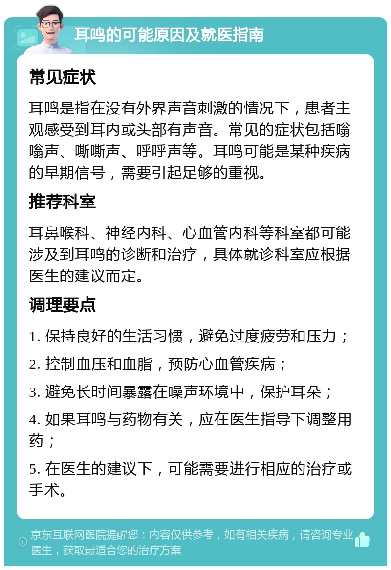 耳鸣的可能原因及就医指南 常见症状 耳鸣是指在没有外界声音刺激的情况下，患者主观感受到耳内或头部有声音。常见的症状包括嗡嗡声、嘶嘶声、呼呼声等。耳鸣可能是某种疾病的早期信号，需要引起足够的重视。 推荐科室 耳鼻喉科、神经内科、心血管内科等科室都可能涉及到耳鸣的诊断和治疗，具体就诊科室应根据医生的建议而定。 调理要点 1. 保持良好的生活习惯，避免过度疲劳和压力； 2. 控制血压和血脂，预防心血管疾病； 3. 避免长时间暴露在噪声环境中，保护耳朵； 4. 如果耳鸣与药物有关，应在医生指导下调整用药； 5. 在医生的建议下，可能需要进行相应的治疗或手术。