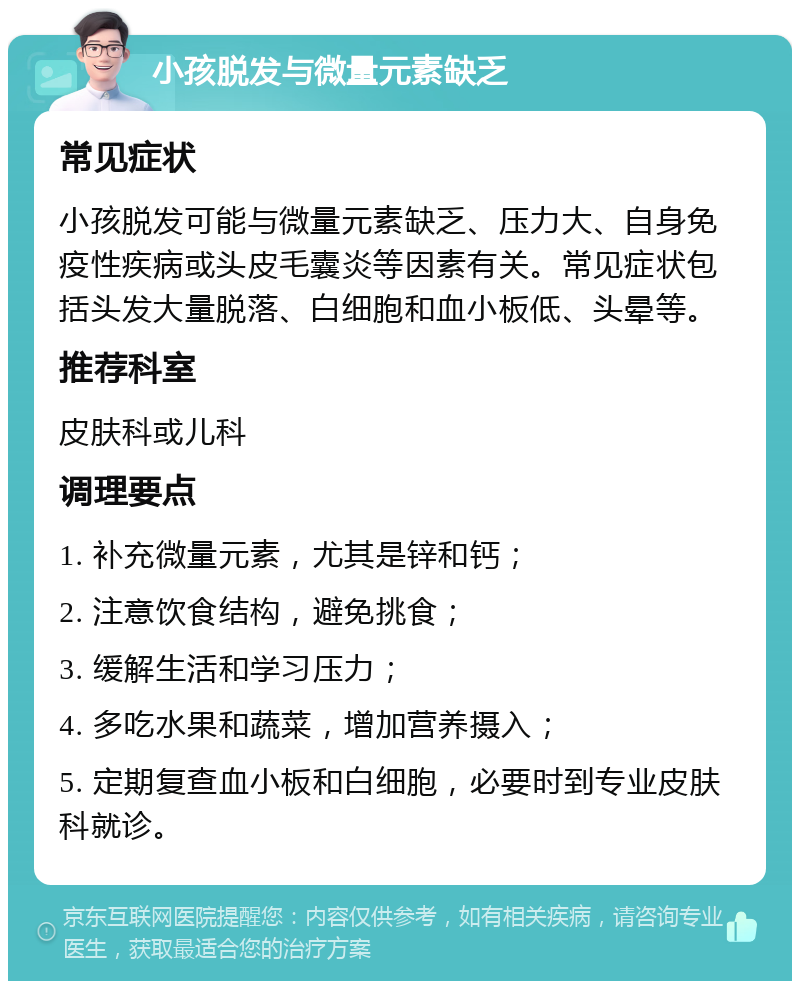 小孩脱发与微量元素缺乏 常见症状 小孩脱发可能与微量元素缺乏、压力大、自身免疫性疾病或头皮毛囊炎等因素有关。常见症状包括头发大量脱落、白细胞和血小板低、头晕等。 推荐科室 皮肤科或儿科 调理要点 1. 补充微量元素，尤其是锌和钙； 2. 注意饮食结构，避免挑食； 3. 缓解生活和学习压力； 4. 多吃水果和蔬菜，增加营养摄入； 5. 定期复查血小板和白细胞，必要时到专业皮肤科就诊。