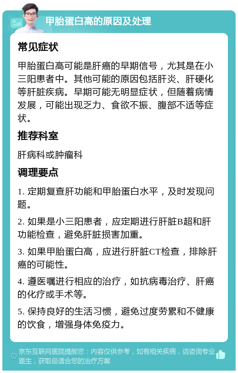 甲胎蛋白高的原因及处理 常见症状 甲胎蛋白高可能是肝癌的早期信号，尤其是在小三阳患者中。其他可能的原因包括肝炎、肝硬化等肝脏疾病。早期可能无明显症状，但随着病情发展，可能出现乏力、食欲不振、腹部不适等症状。 推荐科室 肝病科或肿瘤科 调理要点 1. 定期复查肝功能和甲胎蛋白水平，及时发现问题。 2. 如果是小三阳患者，应定期进行肝脏B超和肝功能检查，避免肝脏损害加重。 3. 如果甲胎蛋白高，应进行肝脏CT检查，排除肝癌的可能性。 4. 遵医嘱进行相应的治疗，如抗病毒治疗、肝癌的化疗或手术等。 5. 保持良好的生活习惯，避免过度劳累和不健康的饮食，增强身体免疫力。