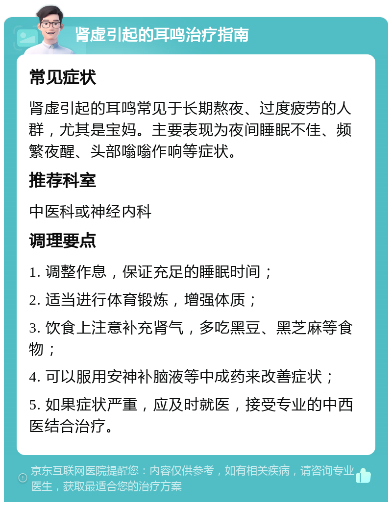 肾虚引起的耳鸣治疗指南 常见症状 肾虚引起的耳鸣常见于长期熬夜、过度疲劳的人群，尤其是宝妈。主要表现为夜间睡眠不佳、频繁夜醒、头部嗡嗡作响等症状。 推荐科室 中医科或神经内科 调理要点 1. 调整作息，保证充足的睡眠时间； 2. 适当进行体育锻炼，增强体质； 3. 饮食上注意补充肾气，多吃黑豆、黑芝麻等食物； 4. 可以服用安神补脑液等中成药来改善症状； 5. 如果症状严重，应及时就医，接受专业的中西医结合治疗。