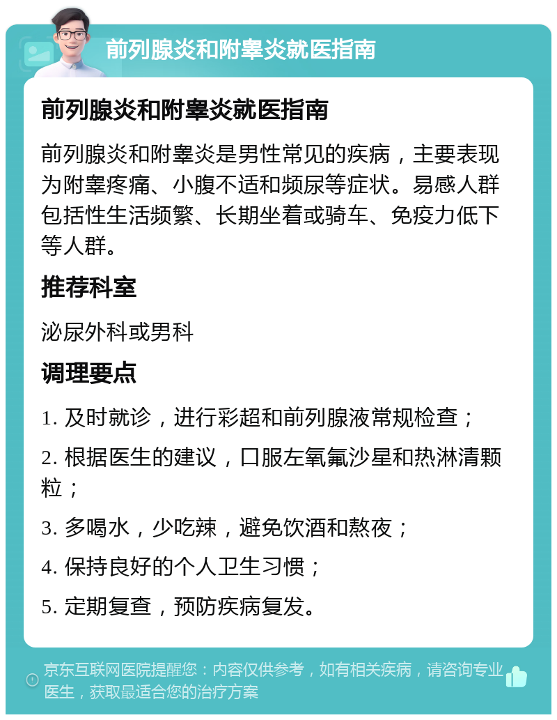 前列腺炎和附睾炎就医指南 前列腺炎和附睾炎就医指南 前列腺炎和附睾炎是男性常见的疾病，主要表现为附睾疼痛、小腹不适和频尿等症状。易感人群包括性生活频繁、长期坐着或骑车、免疫力低下等人群。 推荐科室 泌尿外科或男科 调理要点 1. 及时就诊，进行彩超和前列腺液常规检查； 2. 根据医生的建议，口服左氧氟沙星和热淋清颗粒； 3. 多喝水，少吃辣，避免饮酒和熬夜； 4. 保持良好的个人卫生习惯； 5. 定期复查，预防疾病复发。