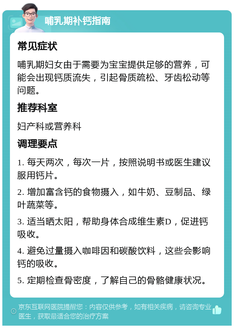 哺乳期补钙指南 常见症状 哺乳期妇女由于需要为宝宝提供足够的营养，可能会出现钙质流失，引起骨质疏松、牙齿松动等问题。 推荐科室 妇产科或营养科 调理要点 1. 每天两次，每次一片，按照说明书或医生建议服用钙片。 2. 增加富含钙的食物摄入，如牛奶、豆制品、绿叶蔬菜等。 3. 适当晒太阳，帮助身体合成维生素D，促进钙吸收。 4. 避免过量摄入咖啡因和碳酸饮料，这些会影响钙的吸收。 5. 定期检查骨密度，了解自己的骨骼健康状况。