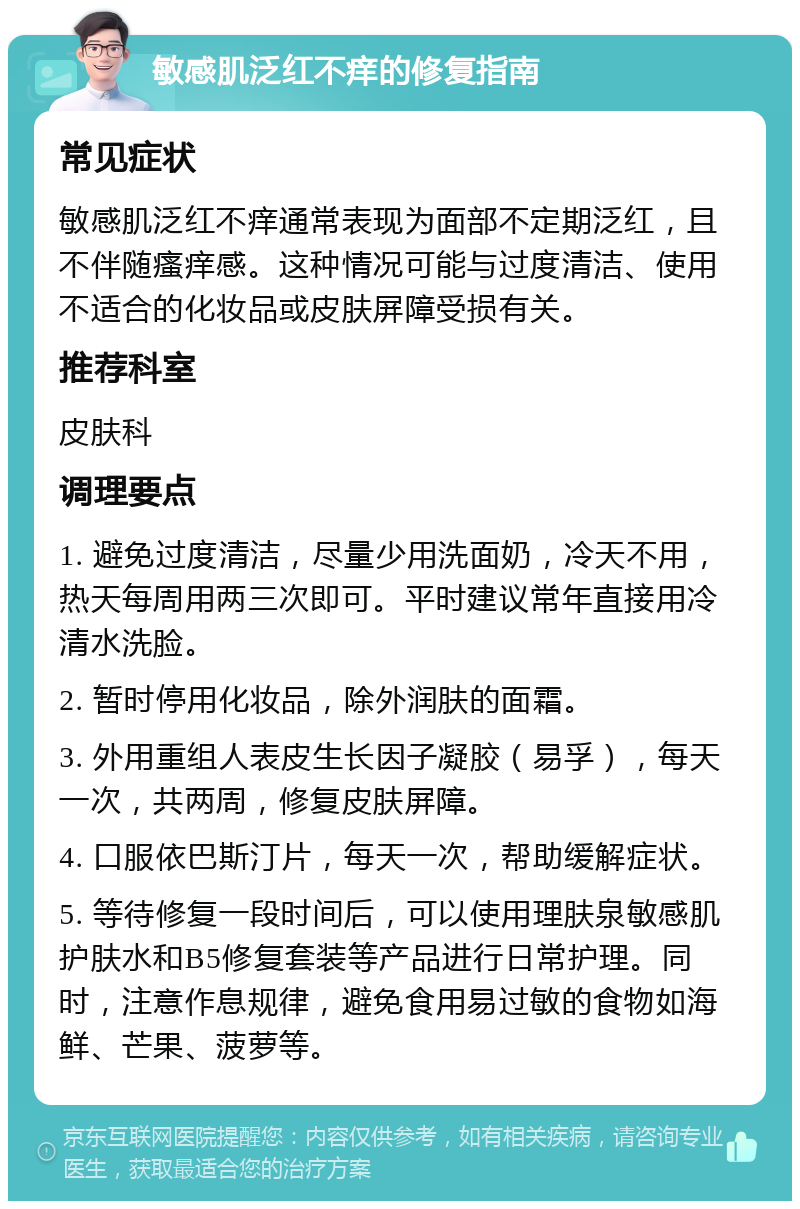 敏感肌泛红不痒的修复指南 常见症状 敏感肌泛红不痒通常表现为面部不定期泛红，且不伴随瘙痒感。这种情况可能与过度清洁、使用不适合的化妆品或皮肤屏障受损有关。 推荐科室 皮肤科 调理要点 1. 避免过度清洁，尽量少用洗面奶，冷天不用，热天每周用两三次即可。平时建议常年直接用冷清水洗脸。 2. 暂时停用化妆品，除外润肤的面霜。 3. 外用重组人表皮生长因子凝胶（易孚），每天一次，共两周，修复皮肤屏障。 4. 口服依巴斯汀片，每天一次，帮助缓解症状。 5. 等待修复一段时间后，可以使用理肤泉敏感肌护肤水和B5修复套装等产品进行日常护理。同时，注意作息规律，避免食用易过敏的食物如海鲜、芒果、菠萝等。