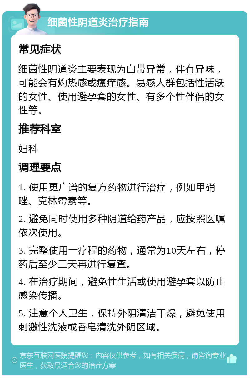 细菌性阴道炎治疗指南 常见症状 细菌性阴道炎主要表现为白带异常，伴有异味，可能会有灼热感或瘙痒感。易感人群包括性活跃的女性、使用避孕套的女性、有多个性伴侣的女性等。 推荐科室 妇科 调理要点 1. 使用更广谱的复方药物进行治疗，例如甲硝唑、克林霉素等。 2. 避免同时使用多种阴道给药产品，应按照医嘱依次使用。 3. 完整使用一疗程的药物，通常为10天左右，停药后至少三天再进行复查。 4. 在治疗期间，避免性生活或使用避孕套以防止感染传播。 5. 注意个人卫生，保持外阴清洁干燥，避免使用刺激性洗液或香皂清洗外阴区域。