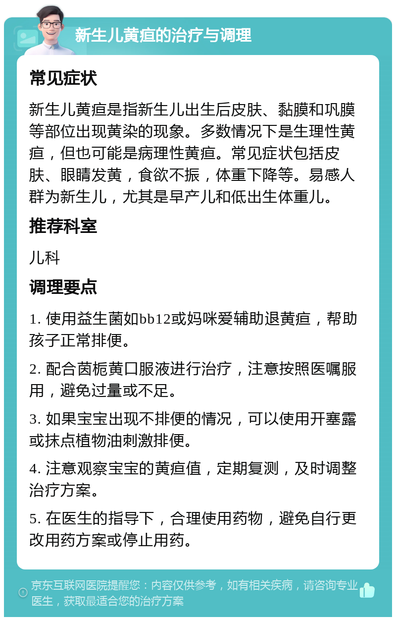 新生儿黄疸的治疗与调理 常见症状 新生儿黄疸是指新生儿出生后皮肤、黏膜和巩膜等部位出现黄染的现象。多数情况下是生理性黄疸，但也可能是病理性黄疸。常见症状包括皮肤、眼睛发黄，食欲不振，体重下降等。易感人群为新生儿，尤其是早产儿和低出生体重儿。 推荐科室 儿科 调理要点 1. 使用益生菌如bb12或妈咪爱辅助退黄疸，帮助孩子正常排便。 2. 配合茵栀黄口服液进行治疗，注意按照医嘱服用，避免过量或不足。 3. 如果宝宝出现不排便的情况，可以使用开塞露或抹点植物油刺激排便。 4. 注意观察宝宝的黄疸值，定期复测，及时调整治疗方案。 5. 在医生的指导下，合理使用药物，避免自行更改用药方案或停止用药。