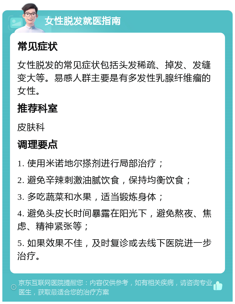 女性脱发就医指南 常见症状 女性脱发的常见症状包括头发稀疏、掉发、发缝变大等。易感人群主要是有多发性乳腺纤维瘤的女性。 推荐科室 皮肤科 调理要点 1. 使用米诺地尔搽剂进行局部治疗； 2. 避免辛辣刺激油腻饮食，保持均衡饮食； 3. 多吃蔬菜和水果，适当锻炼身体； 4. 避免头皮长时间暴露在阳光下，避免熬夜、焦虑、精神紧张等； 5. 如果效果不佳，及时复诊或去线下医院进一步治疗。