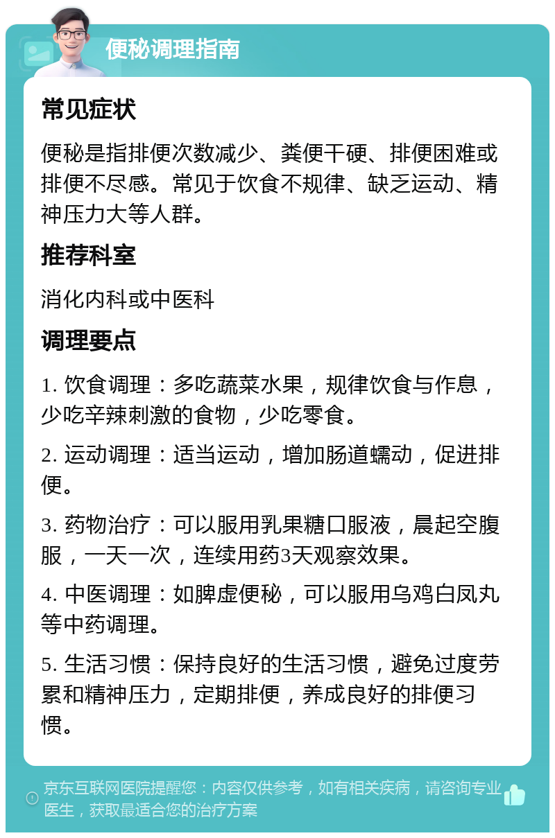 便秘调理指南 常见症状 便秘是指排便次数减少、粪便干硬、排便困难或排便不尽感。常见于饮食不规律、缺乏运动、精神压力大等人群。 推荐科室 消化内科或中医科 调理要点 1. 饮食调理：多吃蔬菜水果，规律饮食与作息，少吃辛辣刺激的食物，少吃零食。 2. 运动调理：适当运动，增加肠道蠕动，促进排便。 3. 药物治疗：可以服用乳果糖口服液，晨起空腹服，一天一次，连续用药3天观察效果。 4. 中医调理：如脾虚便秘，可以服用乌鸡白凤丸等中药调理。 5. 生活习惯：保持良好的生活习惯，避免过度劳累和精神压力，定期排便，养成良好的排便习惯。