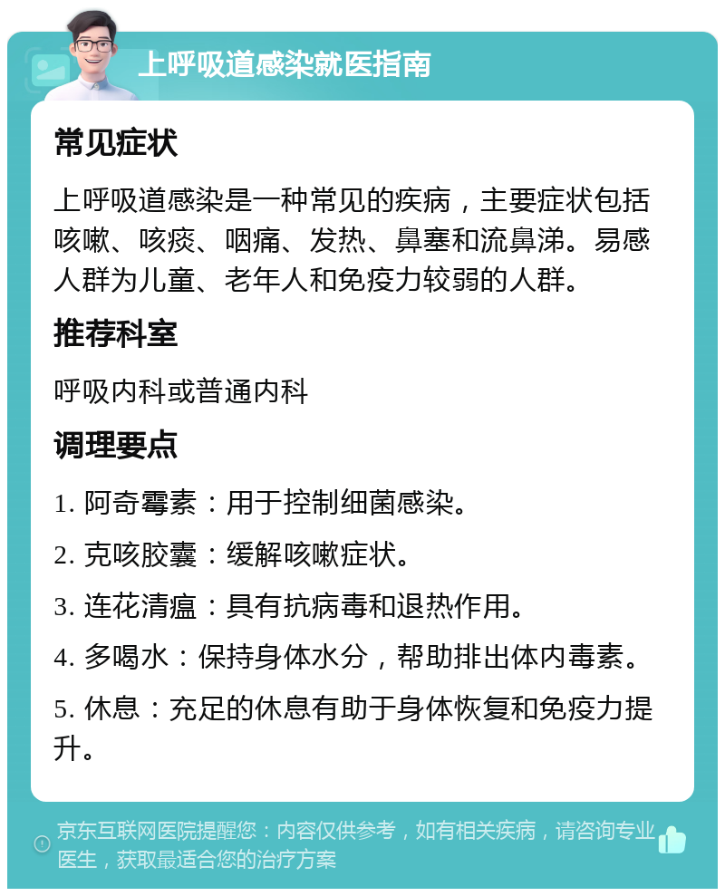 上呼吸道感染就医指南 常见症状 上呼吸道感染是一种常见的疾病，主要症状包括咳嗽、咳痰、咽痛、发热、鼻塞和流鼻涕。易感人群为儿童、老年人和免疫力较弱的人群。 推荐科室 呼吸内科或普通内科 调理要点 1. 阿奇霉素：用于控制细菌感染。 2. 克咳胶囊：缓解咳嗽症状。 3. 连花清瘟：具有抗病毒和退热作用。 4. 多喝水：保持身体水分，帮助排出体内毒素。 5. 休息：充足的休息有助于身体恢复和免疫力提升。