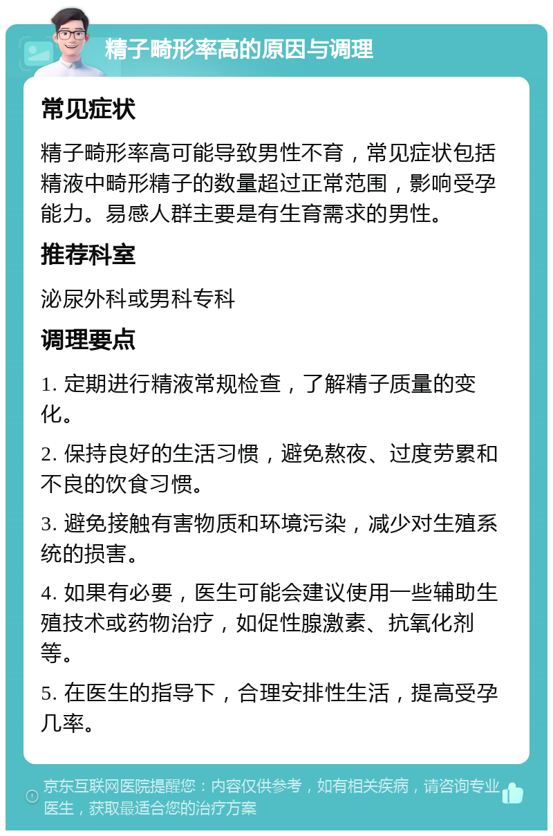 精子畸形率高的原因与调理 常见症状 精子畸形率高可能导致男性不育，常见症状包括精液中畸形精子的数量超过正常范围，影响受孕能力。易感人群主要是有生育需求的男性。 推荐科室 泌尿外科或男科专科 调理要点 1. 定期进行精液常规检查，了解精子质量的变化。 2. 保持良好的生活习惯，避免熬夜、过度劳累和不良的饮食习惯。 3. 避免接触有害物质和环境污染，减少对生殖系统的损害。 4. 如果有必要，医生可能会建议使用一些辅助生殖技术或药物治疗，如促性腺激素、抗氧化剂等。 5. 在医生的指导下，合理安排性生活，提高受孕几率。