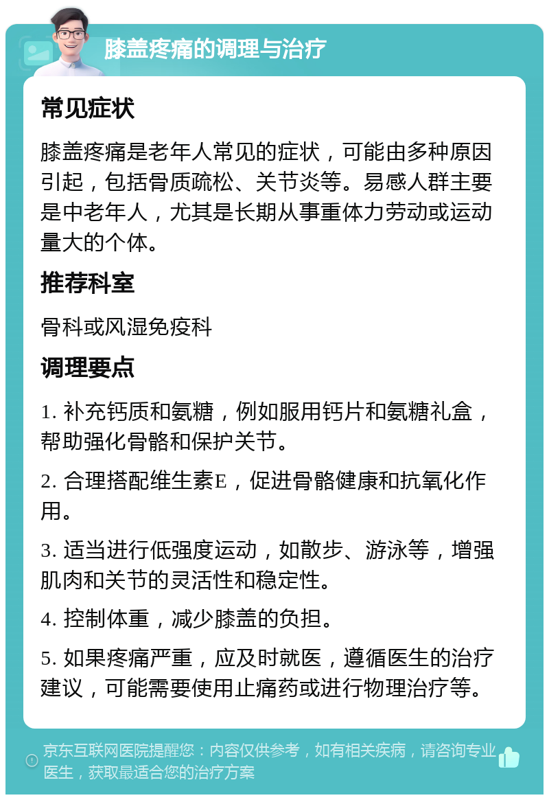 膝盖疼痛的调理与治疗 常见症状 膝盖疼痛是老年人常见的症状，可能由多种原因引起，包括骨质疏松、关节炎等。易感人群主要是中老年人，尤其是长期从事重体力劳动或运动量大的个体。 推荐科室 骨科或风湿免疫科 调理要点 1. 补充钙质和氨糖，例如服用钙片和氨糖礼盒，帮助强化骨骼和保护关节。 2. 合理搭配维生素E，促进骨骼健康和抗氧化作用。 3. 适当进行低强度运动，如散步、游泳等，增强肌肉和关节的灵活性和稳定性。 4. 控制体重，减少膝盖的负担。 5. 如果疼痛严重，应及时就医，遵循医生的治疗建议，可能需要使用止痛药或进行物理治疗等。