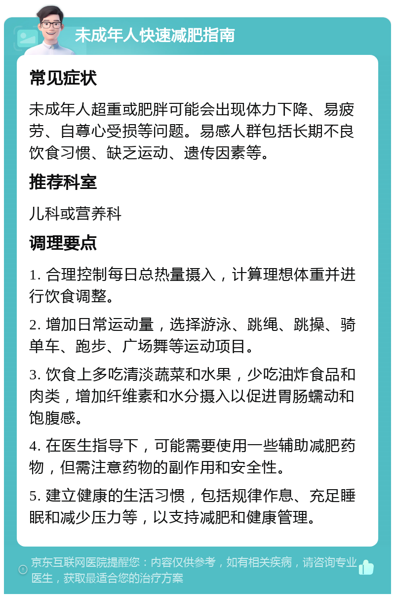 未成年人快速减肥指南 常见症状 未成年人超重或肥胖可能会出现体力下降、易疲劳、自尊心受损等问题。易感人群包括长期不良饮食习惯、缺乏运动、遗传因素等。 推荐科室 儿科或营养科 调理要点 1. 合理控制每日总热量摄入，计算理想体重并进行饮食调整。 2. 增加日常运动量，选择游泳、跳绳、跳操、骑单车、跑步、广场舞等运动项目。 3. 饮食上多吃清淡蔬菜和水果，少吃油炸食品和肉类，增加纤维素和水分摄入以促进胃肠蠕动和饱腹感。 4. 在医生指导下，可能需要使用一些辅助减肥药物，但需注意药物的副作用和安全性。 5. 建立健康的生活习惯，包括规律作息、充足睡眠和减少压力等，以支持减肥和健康管理。