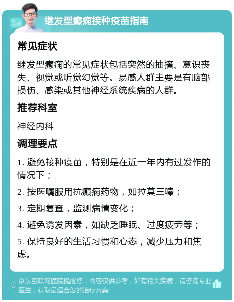 继发型癫痫接种疫苗指南 常见症状 继发型癫痫的常见症状包括突然的抽搐、意识丧失、视觉或听觉幻觉等。易感人群主要是有脑部损伤、感染或其他神经系统疾病的人群。 推荐科室 神经内科 调理要点 1. 避免接种疫苗，特别是在近一年内有过发作的情况下； 2. 按医嘱服用抗癫痫药物，如拉莫三嗪； 3. 定期复查，监测病情变化； 4. 避免诱发因素，如缺乏睡眠、过度疲劳等； 5. 保持良好的生活习惯和心态，减少压力和焦虑。