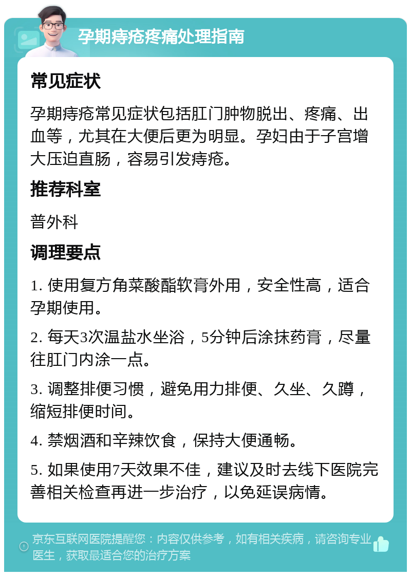 孕期痔疮疼痛处理指南 常见症状 孕期痔疮常见症状包括肛门肿物脱出、疼痛、出血等，尤其在大便后更为明显。孕妇由于子宫增大压迫直肠，容易引发痔疮。 推荐科室 普外科 调理要点 1. 使用复方角菜酸酯软膏外用，安全性高，适合孕期使用。 2. 每天3次温盐水坐浴，5分钟后涂抹药膏，尽量往肛门内涂一点。 3. 调整排便习惯，避免用力排便、久坐、久蹲，缩短排便时间。 4. 禁烟酒和辛辣饮食，保持大便通畅。 5. 如果使用7天效果不佳，建议及时去线下医院完善相关检查再进一步治疗，以免延误病情。