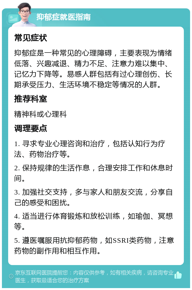 抑郁症就医指南 常见症状 抑郁症是一种常见的心理障碍，主要表现为情绪低落、兴趣减退、精力不足、注意力难以集中、记忆力下降等。易感人群包括有过心理创伤、长期承受压力、生活环境不稳定等情况的人群。 推荐科室 精神科或心理科 调理要点 1. 寻求专业心理咨询和治疗，包括认知行为疗法、药物治疗等。 2. 保持规律的生活作息，合理安排工作和休息时间。 3. 加强社交支持，多与家人和朋友交流，分享自己的感受和困扰。 4. 适当进行体育锻炼和放松训练，如瑜伽、冥想等。 5. 遵医嘱服用抗抑郁药物，如SSRI类药物，注意药物的副作用和相互作用。