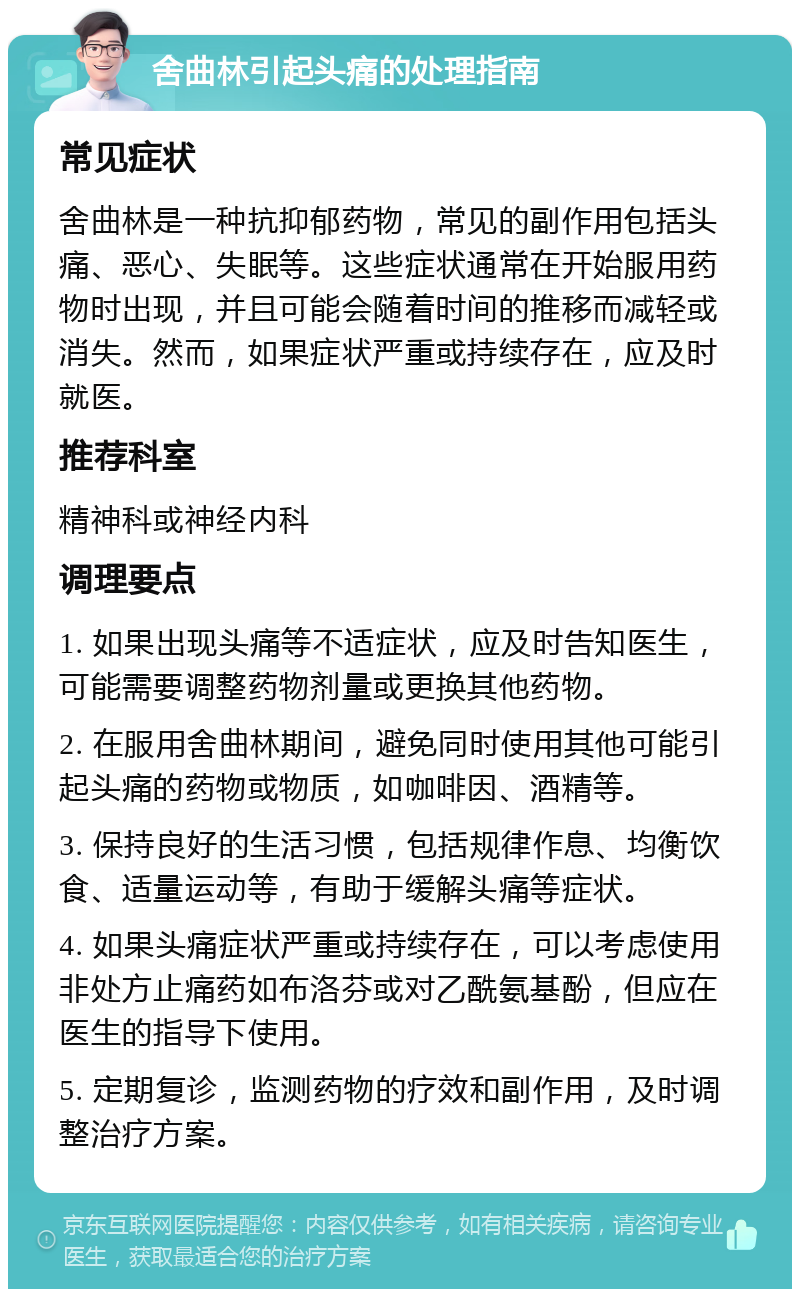 舍曲林引起头痛的处理指南 常见症状 舍曲林是一种抗抑郁药物，常见的副作用包括头痛、恶心、失眠等。这些症状通常在开始服用药物时出现，并且可能会随着时间的推移而减轻或消失。然而，如果症状严重或持续存在，应及时就医。 推荐科室 精神科或神经内科 调理要点 1. 如果出现头痛等不适症状，应及时告知医生，可能需要调整药物剂量或更换其他药物。 2. 在服用舍曲林期间，避免同时使用其他可能引起头痛的药物或物质，如咖啡因、酒精等。 3. 保持良好的生活习惯，包括规律作息、均衡饮食、适量运动等，有助于缓解头痛等症状。 4. 如果头痛症状严重或持续存在，可以考虑使用非处方止痛药如布洛芬或对乙酰氨基酚，但应在医生的指导下使用。 5. 定期复诊，监测药物的疗效和副作用，及时调整治疗方案。