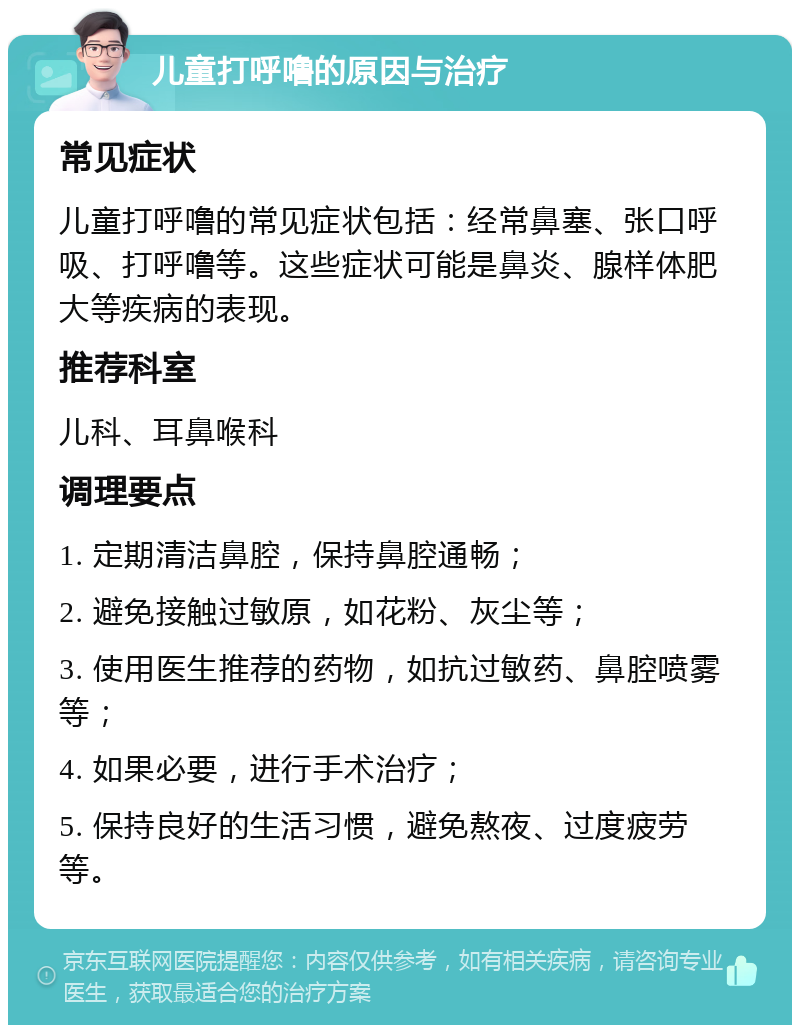 儿童打呼噜的原因与治疗 常见症状 儿童打呼噜的常见症状包括：经常鼻塞、张口呼吸、打呼噜等。这些症状可能是鼻炎、腺样体肥大等疾病的表现。 推荐科室 儿科、耳鼻喉科 调理要点 1. 定期清洁鼻腔，保持鼻腔通畅； 2. 避免接触过敏原，如花粉、灰尘等； 3. 使用医生推荐的药物，如抗过敏药、鼻腔喷雾等； 4. 如果必要，进行手术治疗； 5. 保持良好的生活习惯，避免熬夜、过度疲劳等。