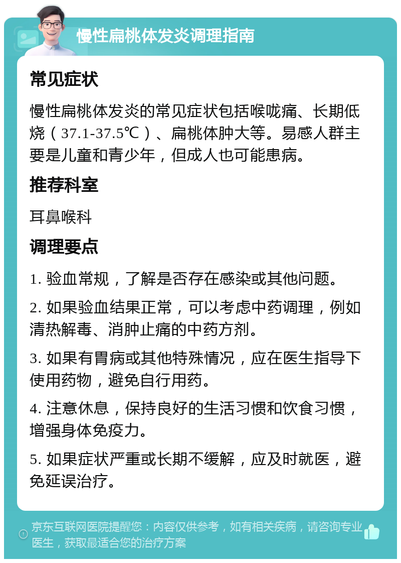 慢性扁桃体发炎调理指南 常见症状 慢性扁桃体发炎的常见症状包括喉咙痛、长期低烧（37.1-37.5℃）、扁桃体肿大等。易感人群主要是儿童和青少年，但成人也可能患病。 推荐科室 耳鼻喉科 调理要点 1. 验血常规，了解是否存在感染或其他问题。 2. 如果验血结果正常，可以考虑中药调理，例如清热解毒、消肿止痛的中药方剂。 3. 如果有胃病或其他特殊情况，应在医生指导下使用药物，避免自行用药。 4. 注意休息，保持良好的生活习惯和饮食习惯，增强身体免疫力。 5. 如果症状严重或长期不缓解，应及时就医，避免延误治疗。