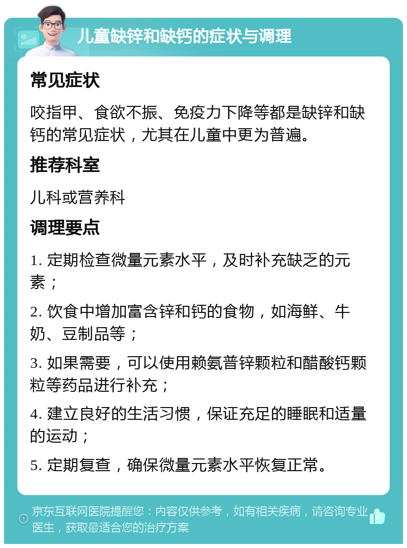 儿童缺锌和缺钙的症状与调理 常见症状 咬指甲、食欲不振、免疫力下降等都是缺锌和缺钙的常见症状，尤其在儿童中更为普遍。 推荐科室 儿科或营养科 调理要点 1. 定期检查微量元素水平，及时补充缺乏的元素； 2. 饮食中增加富含锌和钙的食物，如海鲜、牛奶、豆制品等； 3. 如果需要，可以使用赖氨普锌颗粒和醋酸钙颗粒等药品进行补充； 4. 建立良好的生活习惯，保证充足的睡眠和适量的运动； 5. 定期复查，确保微量元素水平恢复正常。