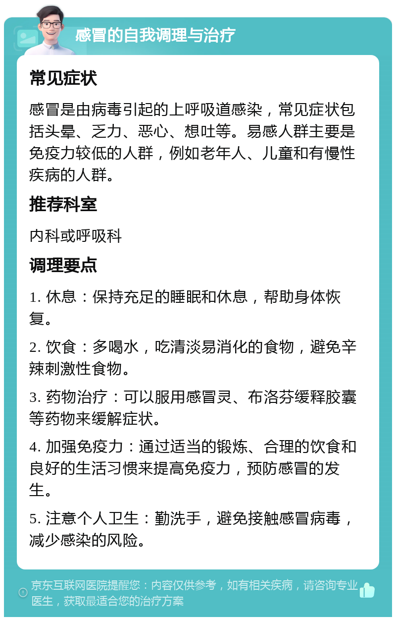 感冒的自我调理与治疗 常见症状 感冒是由病毒引起的上呼吸道感染，常见症状包括头晕、乏力、恶心、想吐等。易感人群主要是免疫力较低的人群，例如老年人、儿童和有慢性疾病的人群。 推荐科室 内科或呼吸科 调理要点 1. 休息：保持充足的睡眠和休息，帮助身体恢复。 2. 饮食：多喝水，吃清淡易消化的食物，避免辛辣刺激性食物。 3. 药物治疗：可以服用感冒灵、布洛芬缓释胶囊等药物来缓解症状。 4. 加强免疫力：通过适当的锻炼、合理的饮食和良好的生活习惯来提高免疫力，预防感冒的发生。 5. 注意个人卫生：勤洗手，避免接触感冒病毒，减少感染的风险。