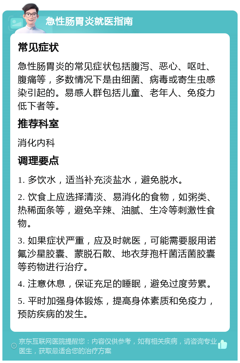 急性肠胃炎就医指南 常见症状 急性肠胃炎的常见症状包括腹泻、恶心、呕吐、腹痛等，多数情况下是由细菌、病毒或寄生虫感染引起的。易感人群包括儿童、老年人、免疫力低下者等。 推荐科室 消化内科 调理要点 1. 多饮水，适当补充淡盐水，避免脱水。 2. 饮食上应选择清淡、易消化的食物，如粥类、热稀面条等，避免辛辣、油腻、生冷等刺激性食物。 3. 如果症状严重，应及时就医，可能需要服用诺氟沙星胶囊、蒙脱石散、地衣芽孢杆菌活菌胶囊等药物进行治疗。 4. 注意休息，保证充足的睡眠，避免过度劳累。 5. 平时加强身体锻炼，提高身体素质和免疫力，预防疾病的发生。