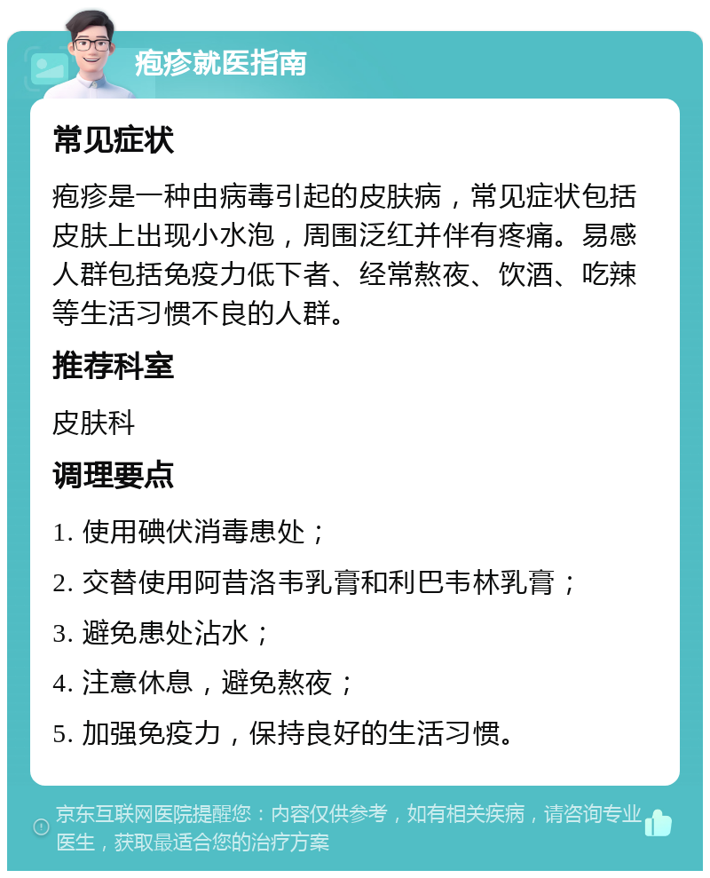 疱疹就医指南 常见症状 疱疹是一种由病毒引起的皮肤病，常见症状包括皮肤上出现小水泡，周围泛红并伴有疼痛。易感人群包括免疫力低下者、经常熬夜、饮酒、吃辣等生活习惯不良的人群。 推荐科室 皮肤科 调理要点 1. 使用碘伏消毒患处； 2. 交替使用阿昔洛韦乳膏和利巴韦林乳膏； 3. 避免患处沾水； 4. 注意休息，避免熬夜； 5. 加强免疫力，保持良好的生活习惯。