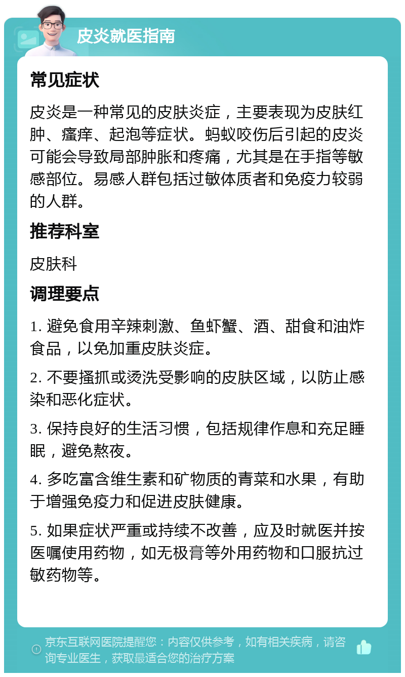 皮炎就医指南 常见症状 皮炎是一种常见的皮肤炎症，主要表现为皮肤红肿、瘙痒、起泡等症状。蚂蚁咬伤后引起的皮炎可能会导致局部肿胀和疼痛，尤其是在手指等敏感部位。易感人群包括过敏体质者和免疫力较弱的人群。 推荐科室 皮肤科 调理要点 1. 避免食用辛辣刺激、鱼虾蟹、酒、甜食和油炸食品，以免加重皮肤炎症。 2. 不要搔抓或烫洗受影响的皮肤区域，以防止感染和恶化症状。 3. 保持良好的生活习惯，包括规律作息和充足睡眠，避免熬夜。 4. 多吃富含维生素和矿物质的青菜和水果，有助于增强免疫力和促进皮肤健康。 5. 如果症状严重或持续不改善，应及时就医并按医嘱使用药物，如无极膏等外用药物和口服抗过敏药物等。