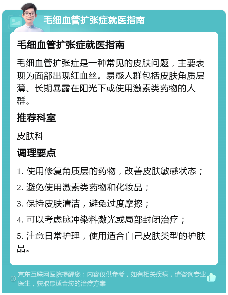 毛细血管扩张症就医指南 毛细血管扩张症就医指南 毛细血管扩张症是一种常见的皮肤问题，主要表现为面部出现红血丝。易感人群包括皮肤角质层薄、长期暴露在阳光下或使用激素类药物的人群。 推荐科室 皮肤科 调理要点 1. 使用修复角质层的药物，改善皮肤敏感状态； 2. 避免使用激素类药物和化妆品； 3. 保持皮肤清洁，避免过度摩擦； 4. 可以考虑脉冲染料激光或局部封闭治疗； 5. 注意日常护理，使用适合自己皮肤类型的护肤品。