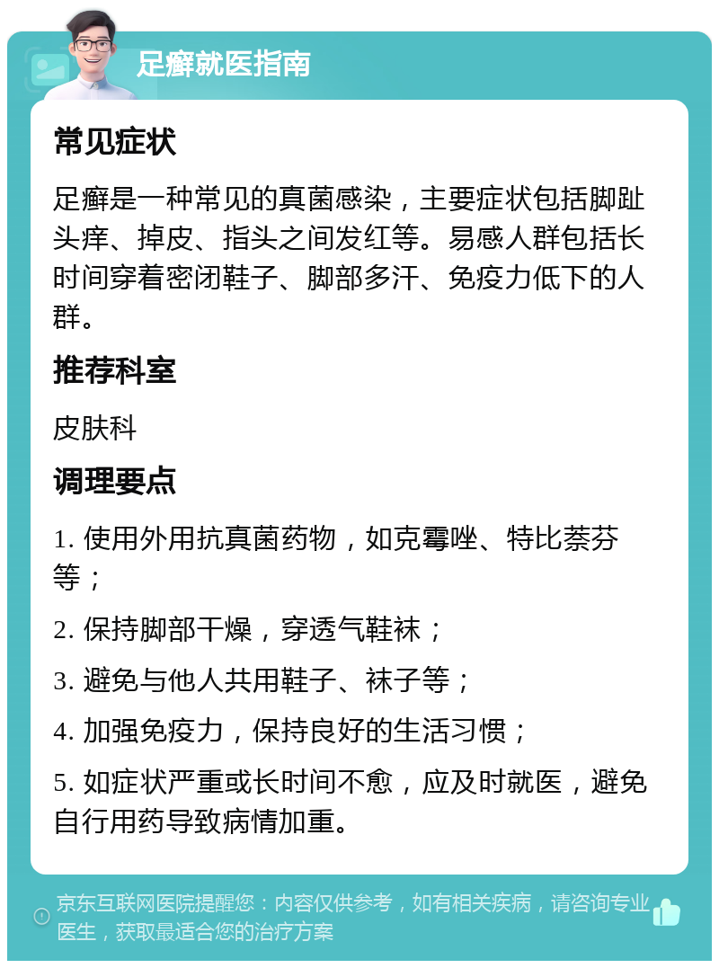 足癣就医指南 常见症状 足癣是一种常见的真菌感染，主要症状包括脚趾头痒、掉皮、指头之间发红等。易感人群包括长时间穿着密闭鞋子、脚部多汗、免疫力低下的人群。 推荐科室 皮肤科 调理要点 1. 使用外用抗真菌药物，如克霉唑、特比萘芬等； 2. 保持脚部干燥，穿透气鞋袜； 3. 避免与他人共用鞋子、袜子等； 4. 加强免疫力，保持良好的生活习惯； 5. 如症状严重或长时间不愈，应及时就医，避免自行用药导致病情加重。