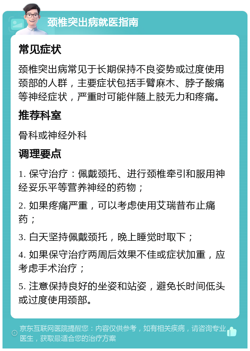 颈椎突出病就医指南 常见症状 颈椎突出病常见于长期保持不良姿势或过度使用颈部的人群，主要症状包括手臂麻木、脖子酸痛等神经症状，严重时可能伴随上肢无力和疼痛。 推荐科室 骨科或神经外科 调理要点 1. 保守治疗：佩戴颈托、进行颈椎牵引和服用神经妥乐平等营养神经的药物； 2. 如果疼痛严重，可以考虑使用艾瑞昔布止痛药； 3. 白天坚持佩戴颈托，晚上睡觉时取下； 4. 如果保守治疗两周后效果不佳或症状加重，应考虑手术治疗； 5. 注意保持良好的坐姿和站姿，避免长时间低头或过度使用颈部。