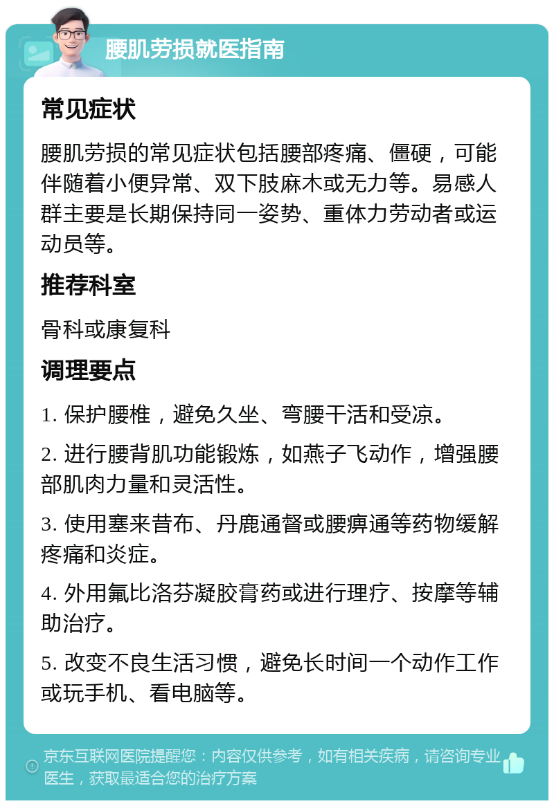 腰肌劳损就医指南 常见症状 腰肌劳损的常见症状包括腰部疼痛、僵硬，可能伴随着小便异常、双下肢麻木或无力等。易感人群主要是长期保持同一姿势、重体力劳动者或运动员等。 推荐科室 骨科或康复科 调理要点 1. 保护腰椎，避免久坐、弯腰干活和受凉。 2. 进行腰背肌功能锻炼，如燕子飞动作，增强腰部肌肉力量和灵活性。 3. 使用塞来昔布、丹鹿通督或腰痹通等药物缓解疼痛和炎症。 4. 外用氟比洛芬凝胶膏药或进行理疗、按摩等辅助治疗。 5. 改变不良生活习惯，避免长时间一个动作工作或玩手机、看电脑等。