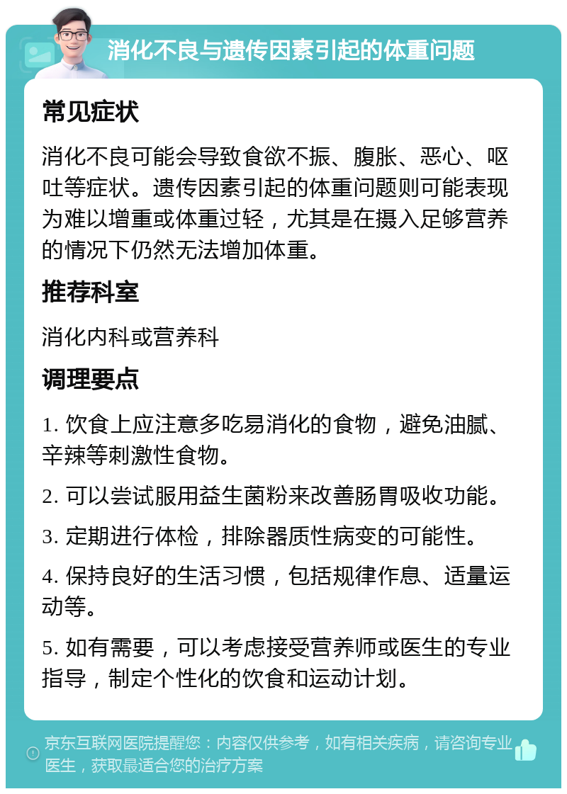 消化不良与遗传因素引起的体重问题 常见症状 消化不良可能会导致食欲不振、腹胀、恶心、呕吐等症状。遗传因素引起的体重问题则可能表现为难以增重或体重过轻，尤其是在摄入足够营养的情况下仍然无法增加体重。 推荐科室 消化内科或营养科 调理要点 1. 饮食上应注意多吃易消化的食物，避免油腻、辛辣等刺激性食物。 2. 可以尝试服用益生菌粉来改善肠胃吸收功能。 3. 定期进行体检，排除器质性病变的可能性。 4. 保持良好的生活习惯，包括规律作息、适量运动等。 5. 如有需要，可以考虑接受营养师或医生的专业指导，制定个性化的饮食和运动计划。