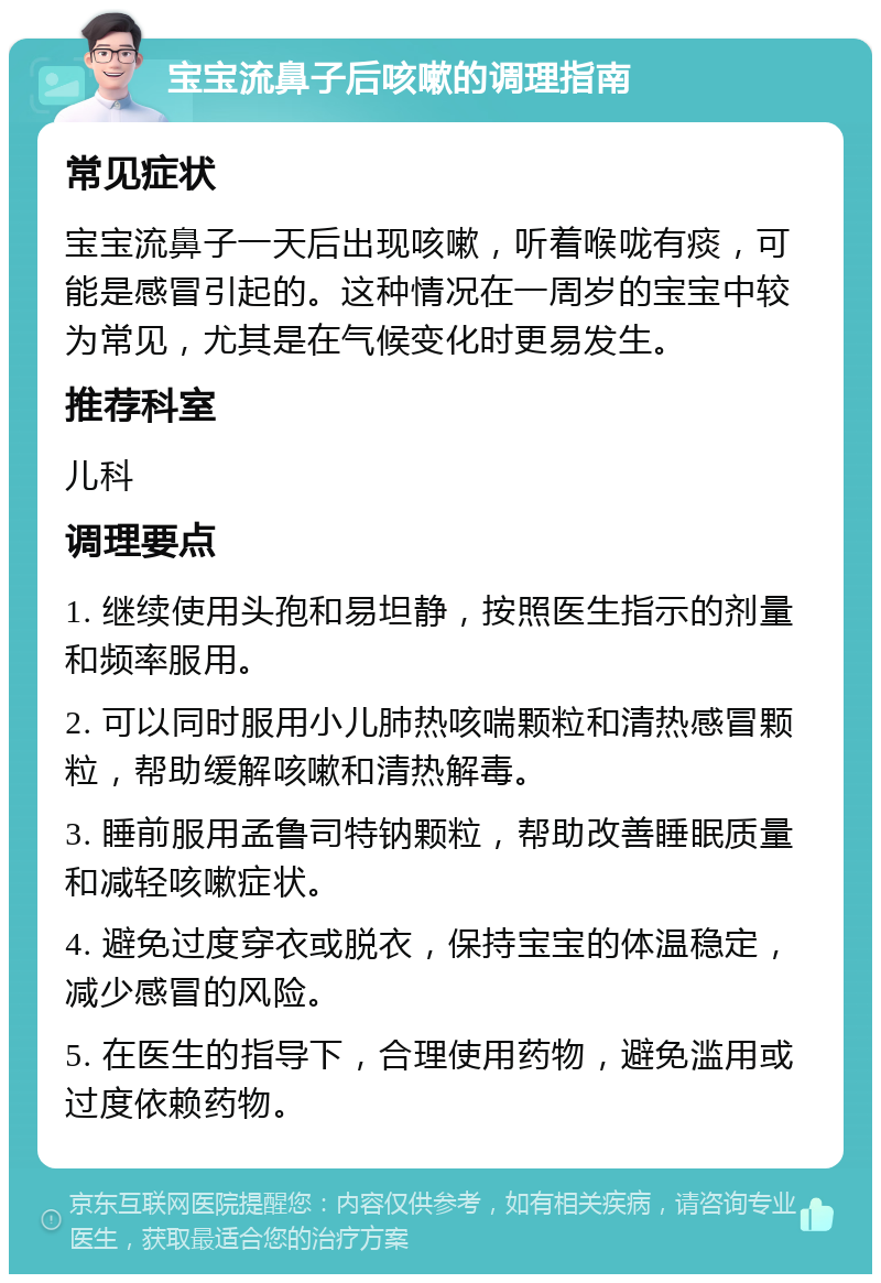 宝宝流鼻子后咳嗽的调理指南 常见症状 宝宝流鼻子一天后出现咳嗽，听着喉咙有痰，可能是感冒引起的。这种情况在一周岁的宝宝中较为常见，尤其是在气候变化时更易发生。 推荐科室 儿科 调理要点 1. 继续使用头孢和易坦静，按照医生指示的剂量和频率服用。 2. 可以同时服用小儿肺热咳喘颗粒和清热感冒颗粒，帮助缓解咳嗽和清热解毒。 3. 睡前服用孟鲁司特钠颗粒，帮助改善睡眠质量和减轻咳嗽症状。 4. 避免过度穿衣或脱衣，保持宝宝的体温稳定，减少感冒的风险。 5. 在医生的指导下，合理使用药物，避免滥用或过度依赖药物。