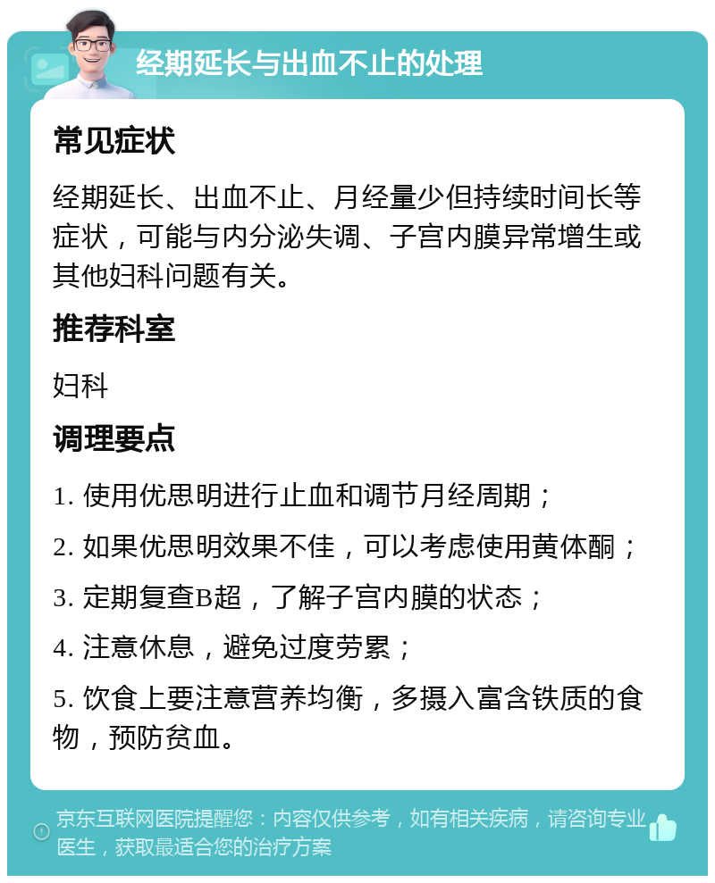 经期延长与出血不止的处理 常见症状 经期延长、出血不止、月经量少但持续时间长等症状，可能与内分泌失调、子宫内膜异常增生或其他妇科问题有关。 推荐科室 妇科 调理要点 1. 使用优思明进行止血和调节月经周期； 2. 如果优思明效果不佳，可以考虑使用黄体酮； 3. 定期复查B超，了解子宫内膜的状态； 4. 注意休息，避免过度劳累； 5. 饮食上要注意营养均衡，多摄入富含铁质的食物，预防贫血。