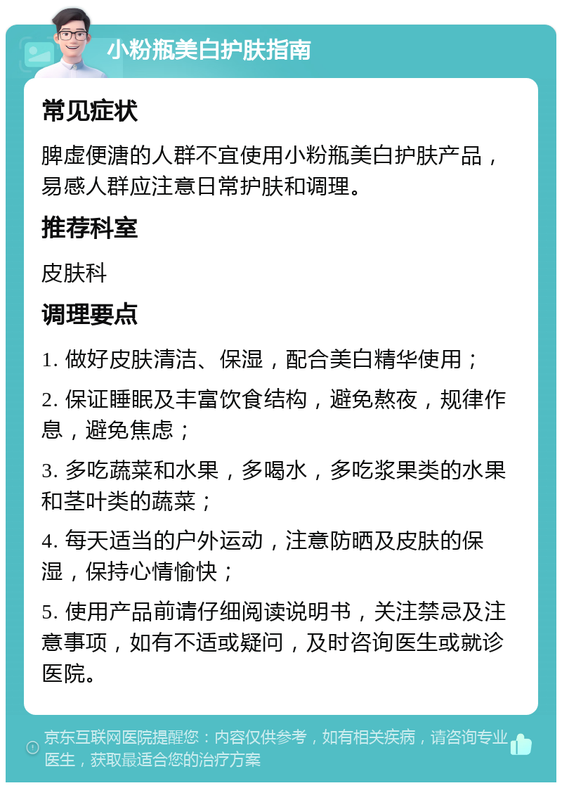 小粉瓶美白护肤指南 常见症状 脾虚便溏的人群不宜使用小粉瓶美白护肤产品，易感人群应注意日常护肤和调理。 推荐科室 皮肤科 调理要点 1. 做好皮肤清洁、保湿，配合美白精华使用； 2. 保证睡眠及丰富饮食结构，避免熬夜，规律作息，避免焦虑； 3. 多吃蔬菜和水果，多喝水，多吃浆果类的水果和茎叶类的蔬菜； 4. 每天适当的户外运动，注意防晒及皮肤的保湿，保持心情愉快； 5. 使用产品前请仔细阅读说明书，关注禁忌及注意事项，如有不适或疑问，及时咨询医生或就诊医院。